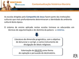 As escolas dirigidas pela Companhia de Jesus fazem parte das instituições
culturais que mais profundamente determinaram a identidade do ambiente
cultural desta época.
O sistema de ensino aplicado nestas escolas treinava os educandos em
técnicas de argumentação e de domínio da palavra - a retórica.
Literatura de dimensão pragmática, com o objetivo
de denunciar e corrigir, e como instrumento de
divulgação de ideais religiosos.
Literatura de dimensão pragmática, com o objetivo
de denunciar e corrigir, e como instrumento de
divulgação de ideais religiosos.
Valorização do DELEITE como forma
de captação e persuasão do destinatário.
Valorização do DELEITE como forma
de captação e persuasão do destinatário.
Contextualização histórico-literária
 