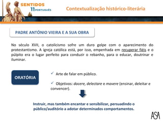 No século XVII, o catolicismo sofre um duro golpe com o aparecimento do
protestantismo. A igreja católica está, por isso, empenhada em recuperar fiéis e o
púlpito era o lugar perfeito para conduzir o rebanho, para o educar, doutrinar e
iluminar.
 Arte de falar em público.
 Objetivos: docere, delectare e movere (ensinar, deleitar e
convencer).
Instruir, mas também encantar e sensibilizar, persuadindo o
público/auditório a adotar determinados comportamentos.
Contextualização histórico-literária
PADRE ANTÓNIO VIEIRA E A SUA OBRA
 