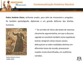  Os sermões de Vieira são textos de natureza
claramente argumentativa, em que o discurso
sagrado se constituía também como espetáculo
teatral; atingiram várias classes sociais;
debruçaram-se sobre realidades distintas em
diferentes locais do mundo; provocaram
reações muito diversificadas, em auditórios
variados.
Padre António Vieira, brilhante orador, para além de missionário e pregador,
foi também epistológrafo, diplomata e um grande defensor dos direitos
humanos.
Contextualização histórico-literária
Padre António Vieira
(1608-1697)
 