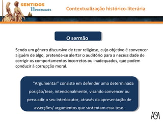 "Argumentar" consiste em defender uma determinada
posição/tese, intencionalmente, visando convencer ou
persuadir o seu interlocutor, através da apresentação de
asserções/ argumentos que sustentam essa tese.
"Argumentar" consiste em defender uma determinada
posição/tese, intencionalmente, visando convencer ou
persuadir o seu interlocutor, através da apresentação de
asserções/ argumentos que sustentam essa tese.
Contextualização histórico-literária
Sendo um género discursivo de teor religioso, cujo objetivo é convencer
alguém de algo, pretende-se alertar o auditório para a necessidade de
corrigir os comportamentos incorretos ou inadequados, que podem
conduzir à corrupção moral.
O sermãoO sermão
 