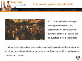  O sermão ocupava um lugar
privilegiado no século XVII,
possibilitando a abordagem de
questões políticas e sociais a par
de questões morais e religiosas.
 Vieira pretendia seduzir e persuadir o auditório, servindo-se de um discurso
alegórico, mas claro e objetivo, de modo a que fosse entendido e motivasse a
emenda dos homens.
Contextualização histórico-literária
 