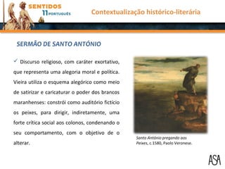  Discurso religioso, com caráter exortativo,
que representa uma alegoria moral e política.
Vieira utiliza o esquema alegórico como meio
de satirizar e caricaturar o poder dos brancos
maranhenses: constrói como auditório fictício
os peixes, para dirigir, indiretamente, uma
forte crítica social aos colonos, condenando o
seu comportamento, com o objetivo de o
alterar.
SERMÃO DE SANTO ANTÓNIO
Contextualização histórico-literária
Santo António pregando aos
Peixes, c.1580, Paolo Veronese.
 