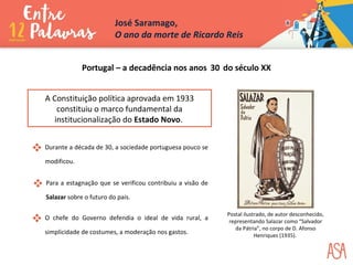 Portugal – a decadência nos anos 30 do século XX
 Durante a década de 30, a sociedade portuguesa pouco se
modificou.
 O chefe do Governo defendia o ideal de vida rural, a
simplicidade de costumes, a moderação nos gastos.
 Para a estagnação que se verificou contribuiu a visão de
Salazar sobre o futuro do país.
A Constituição política aprovada em 1933
constituiu o marco fundamental da
institucionalização do Estado Novo.
José Saramago,
O ano da morte de Ricardo Reis
Postal ilustrado, de autor desconhecido,
representando Salazar como “Salvador
da Pátria”, no corpo de D. Afonso
Henriques (1935).
 
