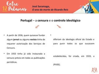 •
diferiam da ideologia oficial do Estado e
para punir todos os que ousassem
estabelecidas, foi criada, em 1933, a
(PVDE).
• A partir de 1936, quem quisesse fundar
algum jornal ou alguma revista tinha de
requerer autorização dos Serviços de
Censura.
• Em 1933 tinha já sido instaurada a
censura prévia em todas as publicações
periódicas.
Portugal – a censura e o controlo ideológico
José Saramago,
O ano da morte de Ricardo Reis
 