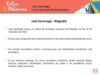 José Saramago - Biografia
 José Saramago nasceu na aldeia de Azinhaga, província do Ribatejo, no dia 16 de
novembro de 1922.
 Os seus pais emigraram para Lisboa quando ele não havia ainda completado dois anos.
 Fez estudos secundários (liceais e técnicos) que, por dificuldades económicas, não
prosseguiu.
 O seu primeiro emprego foi como serralheiro mecânico, tendo exercido depois
diversas profissões: desenhador, funcionário da saúde e da previdência social,
tradutor, editor, jornalista.
José Saramago,
O ano da morte de Ricardo Reis
 