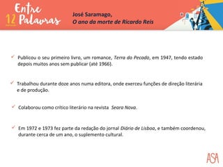  Publicou o seu primeiro livro, um romance, Terra do Pecado, em 1947, tendo estado
depois muitos anos sem publicar (até 1966).
 Trabalhou durante doze anos numa editora, onde exerceu funções de direção literária
e de produção.
 Colaborou como crítico literário na revista Seara Nova.
 Em 1972 e 1973 fez parte da redação do jornal Diário de Lisboa, e também coordenou,
durante cerca de um ano, o suplemento cultural.
José Saramago,
O ano da morte de Ricardo Reis
 