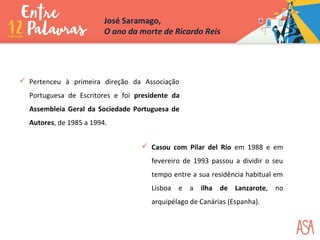  Pertenceu à primeira direção da Associação
Portuguesa de Escritores e foi presidente da
Assembleia Geral da Sociedade Portuguesa de
Autores, de 1985 a 1994.
 Casou com Pilar del Río em 1988 e em
fevereiro de 1993 passou a dividir o seu
tempo entre a sua residência habitual em
Lisboa e a ilha de Lanzarote, no
arquipélago de Canárias (Espanha).
José Saramago,
O ano da morte de Ricardo Reis
 