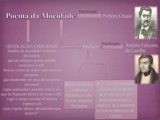 “INVOCAÇÃO Á MOCIDADE 
Sonhos da mocidade! ardentes 
devaneios, 
que me affagais gentís quando 
esmorece o sol! 
frescas visões de amor! suavissimos 
gorgeios, 
que desprende em meu peito ignoto 
rouxinol! 
vagas aspirações! poemas indiziveis, 
que na fragrante balsa e no rosal colhi! 
vago e meigo scismar d’amores 
impossiveis 
com virgens ideaes, phantasmas que 
entrevi!” 
Pinheiro Chagas 
Escrito por: 
Posfácio 
Escrito por: António Feliciano 
de Castilho 
•Ridicularizava 
o aparato 
filosófico e os 
novos modelos 
literários. 
•Fez elogios rasgados 
, chegando ao ponto 
de propor o jovem 
poeta para reger a 
cadeira de Literatura 
no Curso Superior de 
Letras. 
 