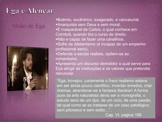 •João de Ega 
Boémio, excêntrico, exagerado, e caricaturial. 
Anarquista sem Deus e sem moral. 
É inseparável de Carlos, o qual conhece em 
Coimbrã, quando tira o curso de direito. 
Não e capaz de fazer uma canalhice. 
Sofre de diletantismo (é incapaz de um empenho 
profissional serio). 
Defende a escola realista, opõem-se ao 
romantismo. 
Apresenta um discurso demolidor a qual serve para 
Eça atingir as instituições e os valores que pretendia 
denunciar. 
“Ega, trovejou: justamente o fraco realismo estava 
em ser ainda pouco cientifico, inventar enredos, criar 
dramas, abandonar-se à fantasia literária1 A forma 
pura da arte naturalista devia ser a monografia, o 
estudo seco de um tipo, de um vicio, de uma paixão, 
tal qual como se se tratasse de um caso patológico, 
sem pitoresco e sem estilo…”. 
Cap. VI, pagina 168 
 