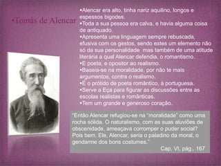 •Tomás de Alencar 
Alencar era alto, tinha nariz aquilino, longos e 
espessos bigodes. 
Toda a sua pessoa era calva, e havia alguma coisa 
de antiquado. 
Apresenta uma linguagem sempre rebuscada, 
efusiva com os gestos, sendo estes um elemento não 
só da sua personalidade mas também de uma atitude 
literária a qual Alencar defendia, o romantismo. 
E poeta, e opositor ao realismo. 
Baseia-se na moralidade, por não te mais 
argumentos, contra o realismo. 
É o prótido de poeta romântico, á portuguesa. 
Serve a Eça para figurar as discussões entre as 
escolas realistas e românticas. 
Tem um grande e generoso coração. 
“Então Alencar refugiou-se na “moralidade” como uma 
rocha sólida. O naturalismo, com as suas aluviões de 
obscenidade, ameaçava corromper o puder social? 
Pois bem. Ele, Alencar, seria o paladino da moral, o 
gendarme dos bons costumes.” 
Cap. VI, pág.. 167 
 