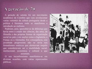 A geração de setenta foi um movimento 
académico de Coimbra que veio revolucionar 
varias vertentes da cultura portuguesa desde a 
política á literatura onde se manifestou a 
introdução ao realismo. 
Puderam, pois, aperceber-se da diferença que 
havia entre o estado das ciências, das artes, da 
filosofia e das próprias formas de organização 
social no país e em nações como a Inglaterra, a 
França ou a Alemanha. Em consequência, esta 
juventude progressista não se revia nos 
formalismos estéticos que alastravam naquilo 
que consideravam ser a imobilidade social, 
institucional, económica e cultural a que 
assistiam. 
O seu inconformismo manifestou-se em 
diversas ocasiões, com várias repercussões 
públicas. 
 