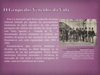 Este é o nome pelo qual ficou conhecido um grupo 
informal formado por algumas das personalidades 
intelectuais de maior anti-relevo da vida cultural 
portuguesa das últimas três décadas do século XIX, 
com fortes ligações à Geração de 70. A 
denominação decorre claramente da renúncia dos 
membros do grupo às suas aspirações de juventude. 
Reuniram-se com certa regularidade entre 1888 e 
1894. 
Encontravam-se para convívio intelectual e 
diversão no Tavares, no Hotel Bragança ou na 
residência de um dos participantes. Vários destes 
intelectuais estiveram associados a iniciativas de 
renovação da vida social e cultural portuguesa de 
então, como as Conferências do Casino. 
Os Vencidos da Vida (fotografia de P. Marinho, 
in Brasil-Portugal, a. II, 1900):António Maria Vasco de 
Melo César e Meneses, Luís Augusto Pinto de 
Soveral, Carlos Mayer, Francisco Manuel de Melo 
Breyner, Guerra Junqueiro, Ramalho Ortigão, Carlos 
Lobo d'Ávila, Bernardo Pinheiro Correia de Melo, Eça 
de Queirós e J. P. de Oliveira Martins 
 