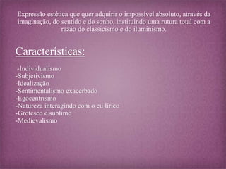 Características: 
-Individualismo 
-Subjetivismo 
-Idealização 
-Sentimentalismo exacerbado 
-Egocentrismo 
-Natureza interagindo com o eu lírico 
-Grotesco e sublime 
-Medievalismo 
 