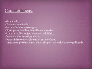 Características: 
-Veracidade; 
-Contemporaneidade; 
-Retrato fiel das personagens 
-Gosto pelos detalhes: lentidão na narrativa; 
-Amor: a mulher objeto de prazer/adultério; 
-Denúncia das injustiças sociais; 
-Determinismo e relação entre causa e efeito; 
-Linguagem próxima à realidade: simples, natural, clara e equilibrada. 
 