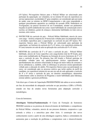 10



   (10 lições). Pré-requisitos básicos para o Policial Militar ser selecionado para
   participar da capacitação: ser voluntário, ter no mínimo 02 anos de experiência no
   serviço operacional, escolaridade (2o grau completo), ser considerado apto por junta
   de saúde, estar no mínimo no BOM Comportamento e não estar respondendo a
   qualquer procedimento apuratório na condição de acusado (IPM, Sindicância ou
   Averiguação), ter parecer favorável de seu Comandante, atender aos parâmetros
   traçados no perfil estabelecido tais como: reunir habilidades de comunicação (oral e
   escrita), ser dinâmico, gostar de crianças e demonstrar habilidades no trato com as
   mesmas, entre outros.

e) INSTRUTOR do currículo de pais – Policial Militar Habilitado, através de curso
   com carga – horária composta de 24 horas/aula voltadas para sua preparação básica
   e atividades específicas para a capacitação no currículo de pais (05 lições). Pré-
   requisitos básicos para o Policial Militar ser selecionado para participar da
   capacitação: ser Instrutor do currículo de 4ª e 6ª séries, e ter experiência mínima de
   01 (um) semestre em sala de aula na aplicação dos currículos de 4ª e 6ª séries.

f) MENTOR dos currículos de 5o e 8o anos e currículo de pais – Policial Militar
   habilitado, através de Curso específico com carga-horária total de 80 h/aula, para
   atuar como multiplicador do Programa na formação de novos Instrutores de 5o e 8o
   anos e currículo de pais. Na primeira fase (40 h/aula) o Policial participa de
   atividades voltadas para seu aperfeiçoamento técnico especialmente no
   aprofundamento dos assuntos relacionados às drogas de maior índice de consumo e
   novas substâncias e, também, sobre as diferenças no processo ensino-aprendizado
   voltado para a educação do adulto. Pré-requisitos básicos para sua participação no
   curso: ser considerado apto no processo seletivo que inclui análise do perfil do
   candidato, ter experiência mínima de um ano em sala de aula aplicando o currículo
   de 4a e 6ª séries e currículo de pais, ter domínio metodológico, demonstrar
   conhecimento sobre as diretrizes do Programa e reunir habilidades para liderança,
   ensinar adultos e gerenciar problemas.

Vale dizer que o Centro de Capacitação PROERD/PMERJ não adota os novos modelos
em face da necessidade de adequação curricular ao que preceitua a LDB e à PNAD,
estando em fase de estudos novas ferramentas para adaptação curricular e
metodológica.


Curso de Instrutores.

Abordagens Teóricas/Fundamentação: O Curso de Formação de Instrutores
PROERD sustenta-se na premissa do desenvolvimento de habilidades e competências
do Policial Militar, voluntário, através de um processo dinâmico, cooperativo e que
estimula a crítica e a autocrítica para obter êxito. A construção dos novos
conhecimentos ocorre a partir de uma abordagem cognitiva, lúdica e estimuladora da
autonomia para a resolução de problemas e compromisso com o desenvolvimento
 