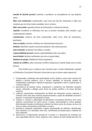 12



tomada de decisão pessoal: examinar e reconhecer as conseqüências de suas próprias
ações;
lidar com sentimentos: compreender o que existe por trás dos sentimentos e lidar com
situações que envolvam medo, ansiedade, raiva e tristeza;
lidar com tensão: aprender técnicas de relaxamento e controle de estresse;
empatia: reconhecer as diferenças com que as pessoas enxergam cada situação e que
comportamentos adotam;
comunicação: tornar-se um bom comunicador: saber ouvir, falar de sentimentos,
questionar;
auto-revelação: construir confiança nos relacionamentos pessoais;
intuição: identificar reações emocionais (próprias e das outras pessoas);
auto-aceitação: reconhecer suas falhas e virtudes;
responsabilidade pessoal: assumir responsabilidade sobre suas ações;
assertividade: declarar sentimentos sem raiva ou passividade;
dinâmica de grupo: trabalhar de forma cooperativa;
solução de conflitos: saber solucionar conflitos interpessoais, lutando limpo com as outras
pessoas.
         Vale lembrar que os objetivos dos currículos para o ensino fundamental, segundo
os Parâmetros Curriculares Nacionais, devem prever que os alunos sejam capazes de:


1. Compreender a cidadania como participação social e política, assim como exercício de
   direitos e deveres políticos, civis e sociais; adotando, no dia-a-dia, atitudes de
   solidariedade, cooperação e repúdio às injustiças, respeitando o outro e exigindo para si
   o mesmo respeito;
2. posicionar-se de maneira crítica, responsável e construtiva nas diferentes situações
   sociais, utilizando o diálogo como forma de mediar conflitos e de tomar decisões
   coletivas;
3. conhecer características fundamentais do Brasil nas dimensões sociais, materiais e
   culturais como meio para construir progressivamente a noção de identidade nacional e
   pessoal e o sentimento de pertinência ao país;
4. conhecer e valorizar a pluralidade do patrimônio sociocultural brasileiro, bem como
   aspectos socioculturais de outros povos e nações, posicionando-se contra qualquer
   discriminação baseada em diferenças culturais, de classe social, de crenças, de sexo, de
   etnia ou outras características individuais e sociais;
5. perceber-se integrante, dependente e agente transformador do ambiente, identificando
   seus elementos e as interações entre eles, contribuindo ativamente para a melhoria do
   meio ambiente;
6. desenvolver o conhecimento ajustado de si mesmo e o sentimento de confiança em
   suas capacidades afetivas, física, cognitiva, ética, estética, de inter-relação pessoal e de
 