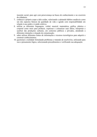 13



    inserção social, para agir com perseverança na busca de conhecimento e no exercício
    da cidadania;
7. conhecer o próprio corpo e dele cuidar, valorizando e adotando hábitos saudáveis como
    um dos aspectos básicos da qualidade de vida e agindo com responsabilidade em
    relação à sua saúde e à saúde coletiva;
8. utilizar as diferentes linguagens: verbal, musical, matemática, gráfica, plástica e
    corporal como meio para produzir, expressar e comunicar suas idéias, interpretar e
    usufruir das produções culturais, em contextos públicos e privados, atendendo a
    diferentes intenções e situação de comunicação;
9. saber utilizar diferentes fontes de informações e recursos tecnológicos para adquirir e
    construir conhecimentos;
10. questionar a realidade formulando problemas e tratando de resolvê-los, utilizando para
    isso o pensamento lógico, selecionando procedimentos e verificando sua adequação.
 