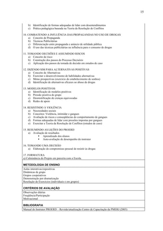 15



    b) Identificação de formas adequadas de lidar com desentendimentos
    c) Prática pedagógica baseada na Teoria da Resolução de Conflitos

10. COMBATENDO A INFLUÊNCIA DAS PROPAGANDAS NO USO DE DROGAS
    a) Conceito de Propaganda
    b) Técnicas Publicitárias
    c) Diferenciação entre propaganda e anúncio de utilidade pública
    d) O uso das técnicas publicitárias na influência para o consumo de drogas

11. TOMANDO DECISÕES E ASSUMINDO RISCOS
    a) Conceito de risco
    b) Construção dos passos do Processo Decisório
    c) Aplicação dos passos da tomada de decisão em estudos de caso

12. DIZENDO SIM PARA ALTERNATIVAS POSITIVAS
    a) Conceito de Alternativas
    b) Exercitar o desenvolvimento de habilidades alternativas
    c) Metas prospectivas (exercício do estabelecimento de sonhos)
    d) Identificação de alternativas eficazes ao abuso de drogas

13. MODELOS POSITIVOS
    a) Identificação de modelos positivos
    b) Pressão positiva do grupo
    c) Desmistificação de crenças equivocadas
    d) Redes de apoio

14. RESISTINDO À VIOLÊNCIA
    a) Necessidades sociais
    b) Conceitos: Violência, intimidar e gangues
    c) Avaliação de riscos e conseqüências do comportamento de gangues
    d) Formas adequadas de lidar com pressões impostas por gangues
    e) Exercitar a Teoria da Resolução de Conflitos (estudos de caso)

15. RESUMINDO AS LIÇÕES DO PROERD
    a) Avaliação de resultados
           Aprendizado dos alunos
           Auto-avaliação de desempenho do instrutor

16. TOMANDO UMA DECISÃO
    a) Elaboração do compromisso pessoal de resistir às drogas

17. FORMATURA
a) Culminância do Projeto em parceria com a Escola.

METODOLOGIA DE ENSINO
Aulas interativas/expositivas
Dinâmicas de grupo
Grupos cooperativos
Demonstração por dramatização
Resolução de Exercícios (individuais e em grupos)

CRITÉRIOS DE AVALIAÇÃO
Observações diárias
Freqüência/Participação
Motivacional

BIBLIOGRAFIA
Manual do Instrutor PROERD – Revisão/atualização Centro de Capacitação da PMERJ (2003)
 