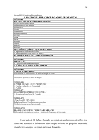16


Cursos PMERJ/Modelos/Plano de Ensino
              PROJETO MULTIPLICADOR DE AÇÕES PREVENTIVAS
MÓDULO I
FALANDO DAS DROGAS SEM PRECONCEITO
Noções Básicas sobre Drogas
Uso adequado vs uso abusivo
Classificação
Álcool
Anfetaminas
Benzodiazepínicos
Cocaína
Crack
GHB
Inalantes
Tabaco
Morfina
Maconha
DEPENDÊNCIA QUÍMICA: QUE BICHO É ESSE?
A dependência química como doença
A dinâmica familiar é um reflexo da doença
FATORES DE RISCO E FATORES DE PROTEÇÃO

MÓDULO II
LEGISLAÇÃO
A Legislação Brasileira sobre drogas
A POLÍTICA NACIONAL SOBRE DROGAS

MÓDULO III
A PROMOÇÃO DA SAÚDE
Considerando as conseqüências do abuso de drogas na saúde

Alternativas eficazes ao abuso de drogas

MÓDULO IV
O PAPEL DE CADA UM NA PREVENÇÃO
A Família – A Escola – A Comunidade
A PMERJ
MÖDULO V
CONSTRUINDO UM PROJETO DE VIDA
A formação da Rede Social de Proteção

MÓDULO VI
ANALISANDO CENÁRIOS
Redução de Danos: Um olhar sem preconceitos
Violência Urbana versus Agressividade

MÓDULO VII
ELABORAÇÃO DE UMA PROPOSTA DE ATUAÇÃO
Elaboração de estratégias preventivas – Modelos de Programas de Prevenção



        O currículo de 10 lições é baseado no modelo do conhecimento científico, tem
como eixo norteador as informações sobre drogas baseadas em pesquisas americanas,
situações problemáticas e o modelo de tomada de decisão.
 