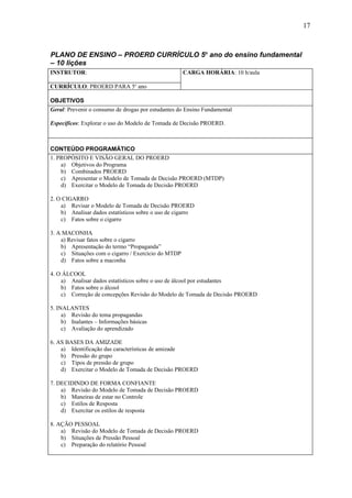 17



PLANO DE ENSINO – PROERD CURRÍCULO 5o ano do ensino fundamental
– 10 lições
INSTRUTOR:                                           CARGA HORÁRIA: 10 h/aula

CURRÍCULO: PROERD PARA 5o ano

OBJETIVOS
Geral: Prevenir o consumo de drogas por estudantes do Ensino Fundamental

Específicos: Explorar o uso do Modelo de Tomada de Decisão PROERD.



CONTEÚDO PROGRAMÁTICO
1. PROPÓSITO E VISÃO GERAL DO PROERD
    a) Objetivos do Programa
    b) Combinados PROERD
    c) Apresentar o Modelo de Tomada de Decisão PROERD (MTDP)
    d) Exercitar o Modelo de Tomada de Decisão PROERD

2. O CIGARRO
    a) Revisar o Modelo de Tomada de Decisão PROERD
    b) Analisar dados estatísticos sobre o uso de cigarro
    c) Fatos sobre o cigarro

3. A MACONHA
    a) Revisar fatos sobre o cigarro
    b) Apresentação do termo “Propaganda”
    c) Situações com o cigarro / Exercício do MTDP
    d) Fatos sobre a maconha

4. O ÁLCOOL
    a) Analisar dados estatísticos sobre o uso de álcool por estudantes
    b) Fatos sobre o álcool
    c) Correção de concepções Revisão do Modelo de Tomada de Decisão PROERD

5. INALANTES
     a) Revisão do tema propagandas
     b) Inalantes – Informações básicas
     c) Avaliação do aprendizado

6. AS BASES DA AMIZADE
    a) Identificação das características de amizade
    b) Pressão do grupo
    c) Tipos de pressão de grupo
    d) Exercitar o Modelo de Tomada de Decisão PROERD

7. DECIDINDO DE FORMA CONFIANTE
    a) Revisão do Modelo de Tomada de Decisão PROERD
    b) Maneiras de estar no Controle
    c) Estilos de Resposta
    d) Exercitar os estilos de resposta

8. AÇÃO PESSOAL
    a) Revisão do Modelo de Tomada de Decisão PROERD
    b) Situações de Pressão Pessoal
    c) Preparação do relatório Pessoal
 