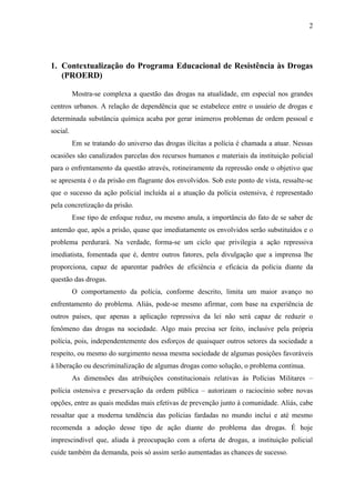 2




1. Contextualização do Programa Educacional de Resistência às Drogas
   (PROERD)

          Mostra-se complexa a questão das drogas na atualidade, em especial nos grandes
centros urbanos. A relação de dependência que se estabelece entre o usuário de drogas e
determinada substância química acaba por gerar inúmeros problemas de ordem pessoal e
social.
          Em se tratando do universo das drogas ilícitas a polícia é chamada a atuar. Nessas
ocasiões são canalizados parcelas dos recursos humanos e materiais da instituição policial
para o enfrentamento da questão através, rotineiramente da repressão onde o objetivo que
se apresenta é o da prisão em flagrante dos envolvidos. Sob este ponto de vista, ressalte-se
que o sucesso da ação policial incluída aí a atuação da polícia ostensiva, é representado
pela concretização da prisão.
          Esse tipo de enfoque reduz, ou mesmo anula, a importância do fato de se saber de
antemão que, após a prisão, quase que imediatamente os envolvidos serão substituídos e o
problema perdurará. Na verdade, forma-se um ciclo que privilegia a ação repressiva
imediatista, fomentada que é, dentre outros fatores, pela divulgação que a imprensa lhe
proporciona, capaz de aparentar padrões de eficiência e eficácia da polícia diante da
questão das drogas.
          O comportamento da polícia, conforme descrito, limita um maior avanço no
enfrentamento do problema. Aliás, pode-se mesmo afirmar, com base na experiência de
outros países, que apenas a aplicação repressiva da lei não será capaz de reduzir o
fenômeno das drogas na sociedade. Algo mais precisa ser feito, inclusive pela própria
polícia, pois, independentemente dos esforços de quaisquer outros setores da sociedade a
respeito, ou mesmo do surgimento nessa mesma sociedade de algumas posições favoráveis
à liberação ou descriminalização de algumas drogas como solução, o problema continua.
          As dimensões das atribuições constitucionais relativas às Polícias Militares –
polícia ostensiva e preservação da ordem pública – autorizam o raciocínio sobre novas
opções, entre as quais medidas mais efetivas de prevenção junto à comunidade. Aliás, cabe
ressaltar que a moderna tendência das polícias fardadas no mundo inclui e até mesmo
recomenda a adoção desse tipo de ação diante do problema das drogas. É hoje
imprescindível que, aliada à preocupação com a oferta de drogas, a instituição policial
cuide também da demanda, pois só assim serão aumentadas as chances de sucesso.
 