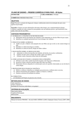 21



PLANO DE ENSINO – PROERD CURRÍCULO PARA PAIS – 05 lições
INSTRUTOR:                                            CARGA HORÁRIA: 10 h/aula

CURRÍCULO: PROERD PARA PAIS

OBJETIVOS
Geral: Prevenir o consumo de drogas por crianças e adolescentes através da orientação dos pais como
agentes de prevenção.

Específicos: fornecer aos pais informações relevantes sobre drogas, uso e experimentação de drogas,
violência e aptidões de como orientar de como poderão criar um ambiente positivo, que beneficiara a boa
saúde e bem estar de seus filhos.

CONTEÚDO PROGRAMÁTICO
1. AS DROGAS E A VIOLÊNCIA NO MUNDO DE HOJE
    a) Demonstrar através de pesquisas que ninguém é mais importante na vida dos filhos do que os pais;
    b) Identificar as condições que promovem o uso de drogas e de violência.

2. PERGUNTAS SOBRE AS DROGAS.
    a) Ajudar aos pais a lidarem coma pergunta dos (as) filhos (as) que revela se eles usaram drogas ou
       não;
    b) Identificar os efeitos das drogas no cérebro;
    d) Identificar os efeitos do álcool, drogas de clubes e tabaco.

3. MAIS NOÇÕES SOBRE AS DROGAS DE HOJE.
    a)   Apresentar os efeitos da maconha, dos inalantes, da heroína, da cocaína e anfetamina;
    b)   Explicar aos pais como as drogas são usadas e qual o seu aspecto;
    c)   Orientar os pais a buscarem outras fontes de informação.

4. COMO AJUDAR SEUS FILHOS A LIDAREM COM AS PRESSÕES
    a) Informar os pais sobre o poder da pressão de grupo e das forças que a influenciam;
    b) Incentivar os pais a fazerem uma boa supervisão sobre seus filhos;
    d) Demonstrar técnicas adequadas de comunicação acerca de questões relacionadas ao uso de álcool e
       outras drogas.

5. PROTEGENDO SEUS FILHOS DA VIOLÊNCIA
    a) Definir a violência e identificar as condições que promovem a violência entre os jovens;
    b) Oferecer ferramentas para ajudarem os filhos a evitarem a violência;
    c) Praticar as técnicas de resolução de conflitos.

06. FORMATURA
    a) Culminância do Projeto em parceria com a Escola.

METODOLOGIA DE ENSINO
Aulas expositivas
Grupos cooperativos
Resolução de Exercícios (individuais e em grupos)

CRITÉRIOS DE AVALIAÇÃO
Observações diárias
Freqüência/Participação
Motivacional

BIBLIOGRAFIA
Manual do Instrutor PROERD – Revisão DARE AMÉRICA (2003) Adaptação Câmara Técnica (2005 -2006)
 