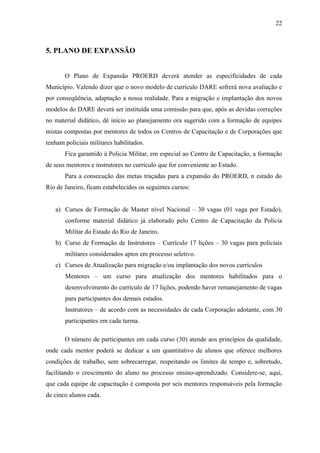 22



5. PLANO DE EXPANSÃO


       O Plano de Expansão PROERD deverá atender as especificidades de cada
Município. Valendo dizer que o novo modelo de currículo DARE sofrerá nova avaliação e
por conseqüência, adaptação a nossa realidade. Para a migração e implantação dos novos
modelos do DARE deverá ser instituída uma comissão para que, após as devidas correções
no material didático, dê início ao planejamento ora sugerido com a formação de equipes
mistas compostas por mentores de todos os Centros de Capacitação e de Corporações que
tenham policiais militares habilitados.
       Fica garantido à Policia Militar, em especial ao Centro de Capacitação, a formação
de seus mentores e instrutores no currículo que for conveniente ao Estado.
       Para a consecução das metas traçadas para a expansão do PROERD, n estado do
Rio de Janeiro, ficam estabelecidos os seguintes cursos:


   a) Cursos de Formação de Master nível Nacional – 30 vagas (01 vaga por Estado),
       conforme material didático já elaborado pelo Centro de Capacitação da Polícia
       Militar do Estado do Rio de Janeiro.
   b) Curso de Formação de Instrutores – Currículo 17 lições – 30 vagas para policiais
       militares considerados aptos em processo seletivo.
   c) Cursos de Atualização para migração e/ou implantação dos novos currículos
       Mentores – um curso para atualização dos mentores habilitados para o
       desenvolvimento do currículo de 17 lições, podendo haver remanejamento de vagas
       para participantes dos demais estados.
       Instrutores – de acordo com as necessidades de cada Corporação adotante, com 30
       participantes em cada turma.

       O número de participantes em cada curso (30) atende aos princípios da qualidade,
onde cada mentor poderá se dedicar a um quantitativo de alunos que oferece melhores
condições de trabalho, sem sobrecarregar, respeitando os limites de tempo e, sobretudo,
facilitando o crescimento do aluno no processo ensino-aprendizado. Considere-se, aqui,
que cada equipe de capacitação é composta por seis mentores responsáveis pela formação
de cinco alunos cada.
 
