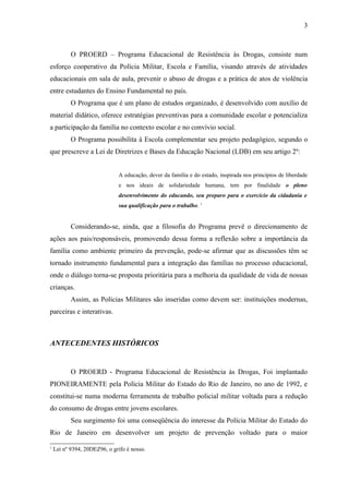 3



           O PROERD – Programa Educacional de Resistência às Drogas, consiste num
esforço cooperativo da Polícia Militar, Escola e Família, visando através de atividades
educacionais em sala de aula, prevenir o abuso de drogas e a prática de atos de violência
entre estudantes do Ensino Fundamental no país.
           O Programa que é um plano de estudos organizado, é desenvolvido com auxílio de
material didático, oferece estratégias preventivas para a comunidade escolar e potencializa
a participação da família no contexto escolar e no convívio social.
           O Programa possibilita à Escola complementar seu projeto pedagógico, segundo o
que prescreve a Lei de Diretrizes e Bases da Educação Nacional (LDB) em seu artigo 2º:


                              A educação, dever da família e do estado, inspirada nos princípios de liberdade
                              e nos ideais de solidariedade humana, tem por finalidade o pleno
                              desenvolvimento do educando, seu preparo para o exercício da cidadania e
                              sua qualificação para o trabalho. 1


           Considerando-se, ainda, que a filosofia do Programa prevê o direcionamento de
ações aos pais/responsáveis, promovendo dessa forma a reflexão sobre a importância da
família como ambiente primeiro da prevenção, pode-se afirmar que as discussões têm se
tornado instrumento fundamental para a integração das famílias no processo educacional,
onde o diálogo torna-se proposta prioritária para a melhoria da qualidade de vida de nossas
crianças.
           Assim, as Polícias Militares são inseridas como devem ser: instituições modernas,
parceiras e interativas.



ANTECEDENTES HISTÓRICOS


           O PROERD - Programa Educacional de Resistência às Drogas, Foi implantado
PIONEIRAMENTE pela Polícia Militar do Estado do Rio de Janeiro, no ano de 1992, e
constitui-se numa moderna ferramenta de trabalho policial militar voltada para a redução
do consumo de drogas entre jovens escolares.
           Seu surgimento foi uma conseqüência do interesse da Polícia Militar do Estado do
Rio de Janeiro em desenvolver um projeto de prevenção voltado para o maior
1
    Lei nº 9394, 20DEZ96, o grifo é nosso.
 