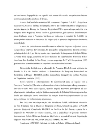 4



esclarecimento da população, em especial a de menor faixa etária, a respeito dos diversos
aspectos relacionados ao abuso de drogas.
       Através do Consulado Americano/RJ, o acesso ao Programa D.A.R.E. (Drug Abuse
Resistance Education) ocorreu inicialmente, através do comparecimento de integrantes da
extinta Assessoria Técnica de Assuntos Especiais/ATAE a uma palestra proferida pelo
Sargento Steve Keyser no Rio de Janeiro e, posteriormente, pela obtenção de informações
mais detalhadas sobre o Programa. Verificou-se, então, que o conteúdo do D.A.R.E. em
muito poderia subsidiar a elaboração do Projeto que se pretendia implantar no âmbito de
nosso Estado.
       Através de entendimentos mantidos com o Adido de Imprensa Adjunto e com a
Assessoria de Imprensa do Consulado, foi planejado o comparecimento de uma equipe de
policiais do D.A.R.E. ao Rio de Janeiro para capacitação de integrantes da Polícia Militar.
A vinda dessa equipe, composta por cinco Policiais do Departamento de Polícia de Los
Angeles e dois da cidade de San Diego, ocorreu no período de 17 a 28 de agosto de 1992,
possibilitando o credenciamento de 29 (vinte e nove) Policiais Militares.

       Ficou ainda decidido que a adaptação do Programa D.A.R.E. para aplicação no
Estado do Rio de Janeiro receberia a denominação de Programa Educacional de
Resistência às Drogas – PROERD, sendo a marca objeto de registro no Instituto Nacional
de Propriedade Industrial (INPI).
       Houve também o estabelecimento do indispensável canal de ligação com a
Secretaria Estadual de Educação, tendo em vista o desenvolvimento de o Programa ocorrer
em sala de aula. Fruto dessa ligação, técnicos daquela Secretaria participaram de todo
planejamento, tradução do material didático, preparação de Policiais Militares em uma fase
inicial para adaptação à nova modalidade de atuação, além do acompanhamento de todo
curso realizado por policiais norte-americanos.
       Em 1993, uma nova capacitação, com a equipe do DARE, habilitou os Instrutores
do Rio de Janeiro para a difusão do Programa no Brasil, tornando-se, então, a PMERJ,
primeiro Centro de Capacitação PROERD na América do Sul. Deu-se a partir daí a
expansão do PROERD no cenário nacional, com a capacitação de policiais militares
instrutores da Polícia Militar do Estado de São Paulo, o segundo Centro de Capacitação,
seguidos pela PMDF em 1998, PMSC em 2000 e PMMG em 2005.
       Atualmente o PROERD é adotado por todas as Polícias Militares do Brasil.
 