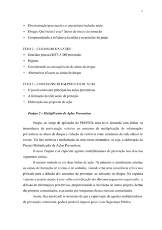7



– Discriminação/preconceitos e estereótipos/inclusão social
– Drogas: Que bicho é esse? fatores de risco e de proteção
– Compreendendo a influência da mídia e as pressões do grupo


EIXO 2 – CUIDANDO DA SAÚDE
– Gravidez precoce/DST-AIDS/prevenção
– Higiene
– Considerando as conseqüências do abuso de drogas
– Alternativas eficazes ao abuso de drogas


EIXO 3 – CONSTRUINDO UM PROJETO DE VIDA
– O jovem como ator principal das ações preventivas
– A formação da rede social de proteção
– Elaboração das propostas de ação


   Projeto 2 – Multiplicador de Ações Preventivas

       Surgiu, ao longo da aplicação do PROERD, uma nova demanda com ênfase na
importância da participação coletiva no processo de multiplicação de informações
preventivas ao abuso de drogas e redução da violência entre estudantes da rede oficial de
ensino. Tal fato motivou a implantação de uma rotina alternativa, ou seja, a elaboração do
Projeto Multiplicador de Ações Preventivas.
       O novo Projeto visa capacitar agentes multiplicadores de prevenção nos diversos
segmentos sociais.
       O mesmo sustenta-se em duas linhas de ação. Na primeira o atendimento prioriza
os cursos de formação de oficiais e de soldados, visando criar uma consciência crítica nos
policiais para a difusão dos conceitos de prevenção ao consumo de drogas. Na segunda
vertente o projeto atende à uma velha reivindicação dos diversos segmentos organizados: a
difusão de informações preventivas, proporcionando a realização de outros projetos dentro
das próprias comunidades, executados por integrantes dessas mesmas comunidades.
       Assim, fica autorizado o raciocínio de que a capacitação de agentes multiplicadores
de prevenção, certamente, poderá produzir impacto positivo na Segurança Pública,
 