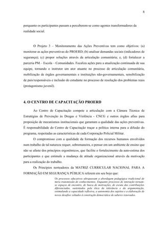 8



porquanto os participantes passam a perceberem-se como agentes transformadores da
realidade social.



       O Projeto 3 – Monitoramento das Ações Preventivas tem como objetivos: (a)
monitorar as ações preventivas do PROERD; (b) analisar demandas sociais (indicadores de
segurança); (c) propor soluções através da articulação comunitária; e, (d) fortalecer a
parceria PM – Escola – Comunidades. Focaliza ações para a atualização continuada de sua
equipe, tornando o instrutor um ator atuante no processo de articulação comunitária,
mobilização de órgãos governamentais e instituições não-governamentais, sensibilização
de pais/responsáveis e inclusão do estudante no processo de resolução dos problemas reais
(protagonismo juvenil).



4. O CENTRO DE CAPACITAÇÃO PROERD

       Ao Centro de Capacitação compete a articulação com a Câmara Técnica de
Estratégias de Prevenção às Drogas e Violência - CNCG e outros órgãos afins para
proposição de mecanismos institucionais que garantam a qualidade das ações preventivas.
É responsabilidade do Centro de Capacitação traçar a política interna para a difusão do
programa, respeitadas as características de cada Corporação Policial Militar.
       O compromisso com a qualidade da formação dos recursos humanos envolvidos
num trabalho de tal natureza requer, sobremaneira, o pensar em um ambiente de ensino que
não se afaste dos princípios ergonômicos, que facilite o fortalecimento da auto-estima dos
participantes e que estimule a mudança de atitude organizacional através da motivação
para a realização do trabalho.
       Os Princípios norteadores da MATRIZ CURRICULAR NACIONAL PARA A
FORMAÇÃO EM SEGURANÇA PÚBLICA referem em seu bojo que:
                          Os processos educativos ultrapassam a abordagem pedagógica tradicional de
                          mera transmissão de conhecimentos. Enquanto processos de interação tornam-
                          se espaços de encontro, de busca de motivações, de escuta das contribuições
                          diferenciadas, sustentados pela ética da tolerância e da argumentação,
                          estimulando a capacidade reflexiva, a autonomia dos sujeitos e a elaboração de
                          novos desafios voltados à construção democrática de saberes renovados.
 
