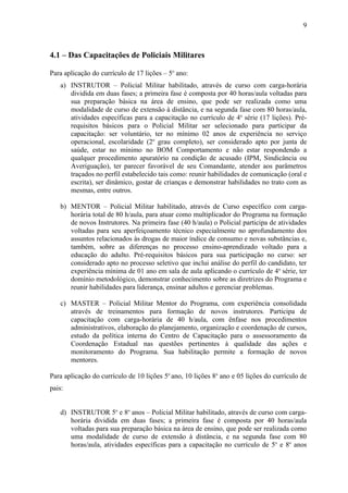 9



4.1 – Das Capacitações de Policiais Militares

Para aplicação do currículo de 17 lições – 5o ano:
   a) INSTRUTOR – Policial Militar habilitado, através de curso com carga-horária
      dividida em duas fases; a primeira fase é composta por 40 horas/aula voltadas para
      sua preparação básica na área de ensino, que pode ser realizada como uma
      modalidade de curso de extensão à distância, e na segunda fase com 80 horas/aula,
      atividades específicas para a capacitação no currículo de 4a série (17 lições). Pré-
      requisitos básicos para o Policial Militar ser selecionado para participar da
      capacitação: ser voluntário, ter no mínimo 02 anos de experiência no serviço
      operacional, escolaridade (2o grau completo), ser considerado apto por junta de
      saúde, estar no mínimo no BOM Comportamento e não estar respondendo a
      qualquer procedimento apuratório na condição de acusado (IPM, Sindicância ou
      Averiguação), ter parecer favorável de seu Comandante, atender aos parâmetros
      traçados no perfil estabelecido tais como: reunir habilidades de comunicação (oral e
      escrita), ser dinâmico, gostar de crianças e demonstrar habilidades no trato com as
      mesmas, entre outros.

   b) MENTOR – Policial Militar habilitado, através de Curso específico com carga-
      horária total de 80 h/aula, para atuar como multiplicador do Programa na formação
      de novos Instrutores. Na primeira fase (40 h/aula) o Policial participa de atividades
      voltadas para seu aperfeiçoamento técnico especialmente no aprofundamento dos
      assuntos relacionados às drogas de maior índice de consumo e novas substâncias e,
      também, sobre as diferenças no processo ensino-aprendizado voltado para a
      educação do adulto. Pré-requisitos básicos para sua participação no curso: ser
      considerado apto no processo seletivo que inclui análise do perfil do candidato, ter
      experiência mínima de 01 ano em sala de aula aplicando o currículo de 4a série, ter
      domínio metodológico, demonstrar conhecimento sobre as diretrizes do Programa e
      reunir habilidades para liderança, ensinar adultos e gerenciar problemas.

   c) MASTER – Policial Militar Mentor do Programa, com experiência consolidada
      através de treinamentos para formação de novos instrutores. Participa de
      capacitação com carga-horária de 40 h/aula, com ênfase nos procedimentos
      administrativos, elaboração do planejamento, organização e coordenação de cursos,
      estudo da política interna do Centro de Capacitação para o assessoramento da
      Coordenação Estadual nas questões pertinentes à qualidade das ações e
      monitoramento do Programa. Sua habilitação permite a formação de novos
      mentores.

Para aplicação do currículo de 10 lições 5o ano, 10 lições 8o ano e 05 lições do currículo de
pais:


   d) INSTRUTOR 5o e 8o anos – Policial Militar habilitado, através de curso com carga-
      horária dividida em duas fases; a primeira fase é composta por 40 horas/aula
      voltadas para sua preparação básica na área de ensino, que pode ser realizada como
      uma modalidade de curso de extensão à distância, e na segunda fase com 80
      horas/aula, atividades específicas para a capacitação no currículo de 5o e 8o anos
 