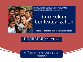 Curriculum
Contextualization
SCHOOL HEADS’ DEVELOPMENT PROGRAM |
FOUNDATIONAL COURSE | MODULE 1
Module 1: The School Head as Instructional Leader
DECEMBER 9, 2022
KAREN MAE A. CASTILLO
Teacher II
 