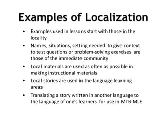 DEPARTMENT OF EDUCATION
• Examples used in lessons start with those in the
locality
• Names, situations, setting needed to give context
to test questions or problem-solving exercises are
those of the immediate community
• Local materials are used as often as possible in
making instructional materials
• Local stories are used in the language learning
areas
• Translating a story written in another language to
the language of one’s learners for use in MTB-MLE
1
0
Examples of Localization
 