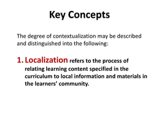 DEPARTMENT OF EDUCATION
DEPARTMENT OF EDUCATION
The degree of contextualization may be described
and distinguished into the following:
1.Localization refers to the process of
relating learning content specified in the
curriculum to local information and materials in
the learners’ community.
Key Concepts
 