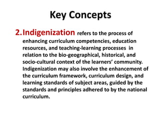 DEPARTMENT OF EDUCATION
DEPARTMENT OF EDUCATION
2.Indigenization refers to the process of
enhancing curriculum competencies, education
resources, and teaching-learning processes in
relation to the bio-geographical, historical, and
socio-cultural context of the learners’ community.
Indigenization may also involve the enhancement of
the curriculum framework, curriculum design, and
learning standards of subject areas, guided by the
standards and principles adhered to by the national
curriculum.
Key Concepts
 