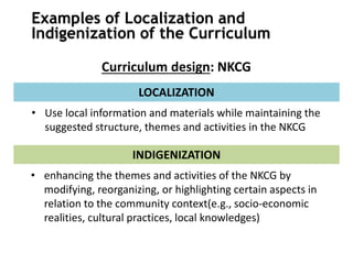 Examples of Localization and
Indigenization of the Curriculum
Curriculum design: NKCG
• Use local information and materials while maintaining the
suggested structure, themes and activities in the NKCG
LOCALIZATION
• enhancing the themes and activities of the NKCG by
modifying, reorganizing, or highlighting certain aspects in
relation to the community context(e.g., socio-economic
realities, cultural practices, local knowledges)
INDIGENIZATION
 