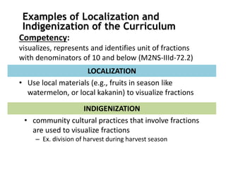 Competency:
visualizes, represents and identifies unit of fractions
with denominators of 10 and below (M2NS-IIId-72.2)
• Use local materials (e.g., fruits in season like
watermelon, or local kakanin) to visualize fractions
LOCALIZATION
• community cultural practices that involve fractions
are used to visualize fractions
– Ex. division of harvest during harvest season
INDIGENIZATION
Examples of Localization and
Indigenization of the Curriculum
 