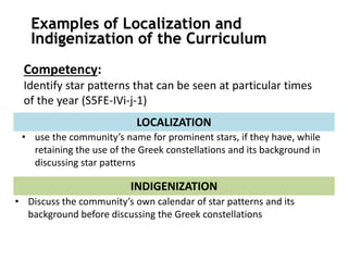 Competency:
Identify star patterns that can be seen at particular times
of the year (S5FE-IVi-j-1)
• use the community’s name for prominent stars, if they have, while
retaining the use of the Greek constellations and its background in
discussing star patterns
LOCALIZATION
• Discuss the community’s own calendar of star patterns and its
background before discussing the Greek constellations
INDIGENIZATION
Examples of Localization and
Indigenization of the Curriculum
 