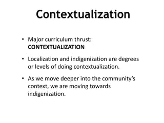 • Major curriculum thrust:
CONTEXTUALIZATION
• Localization and indigenization are degrees
or levels of doing contextualization.
• As we move deeper into the community’s
context, we are moving towards
indigenization.
2
7
Contextualization
 