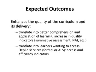 Enhances the quality of the curriculum and
its delivery:
– translate into better comprehension and
application of learning: increase in quality
indicators (summative assessment, NAT, etc.)
– translate into learners wanting to access
DepEd services (formal or ALS): access and
efficiency indicators
3
6
Expected Outcomes
 