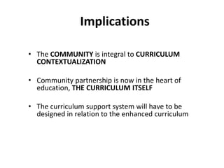 Implications
• The COMMUNITY is integral to CURRICULUM
CONTEXTUALIZATION
• Community partnership is now in the heart of
education, THE CURRICULUM ITSELF
• The curriculum support system will have to be
designed in relation to the enhanced curriculum
 
