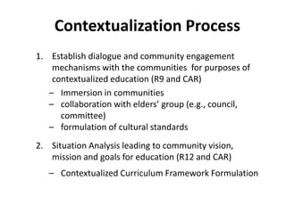 Contextualization Process
1. Establish dialogue and community engagement
mechanisms with the communities for purposes of
contextualized education (R9 and CAR)
– Immersion in communities
– collaboration with elders’ group (e.g., council,
committee)
– formulation of cultural standards
2. Situation Analysis leading to community vision,
mission and goals for education (R12 and CAR)
– Contextualized Curriculum Framework Formulation
 