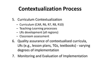 5. Curriculum Contextualization
– Curriculum (CAR, R6, R7, R8, R10)
– Teaching-Learning processes
– LRs development (all regions)
– Classroom assessment
6. Quality assurance of contextualised curricula,
LRs (e.g., lesson plans, TGs, textbooks) - varying
degrees of implementation
7. Monitoring and Evaluation of Implementation
Contextualization Process
 