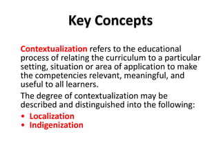 Contextualization refers to the educational
process of relating the curriculum to a particular
setting, situation or area of application to make
the competencies relevant, meaningful, and
useful to all learners.
The degree of contextualization may be
described and distinguished into the following:
• Localization
• Indigenization
DEPARTMENT OF EDUCATION
Key Concepts
 