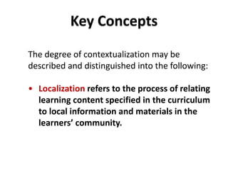 DEPARTMENT OF EDUCATION
The degree of contextualization may be
described and distinguished into the following:
• Localization refers to the process of relating
learning content specified in the curriculum
to local information and materials in the
learners’ community.
Key Concepts
 