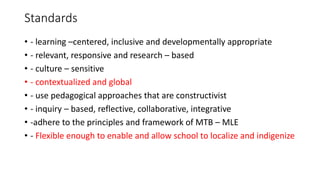 Standards
• - learning –centered, inclusive and developmentally appropriate
• - relevant, responsive and research – based
• - culture – sensitive
• - contextualized and global
• - use pedagogical approaches that are constructivist
• - inquiry – based, reflective, collaborative, integrative
• -adhere to the principles and framework of MTB – MLE
• - Flexible enough to enable and allow school to localize and indigenize
 