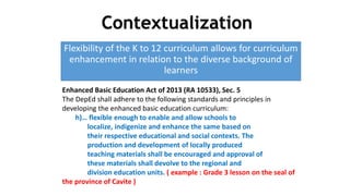 Flexibility of the K to 12 curriculum allows for curriculum
enhancement in relation to the diverse background of
learners
DEPARTMENT OF EDUCATION
Enhanced Basic Education Act of 2013 (RA 10533), Sec. 5
The DepEd shall adhere to the following standards and principles in
developing the enhanced basic education curriculum:
h)… flexible enough to enable and allow schools to
localize, indigenize and enhance the same based on
their respective educational and social contexts. The
production and development of locally produced
teaching materials shall be encouraged and approval of
these materials shall devolve to the regional and
division education units. ( example : Grade 3 lesson on the seal of
the province of Cavite )
Contextualization
 