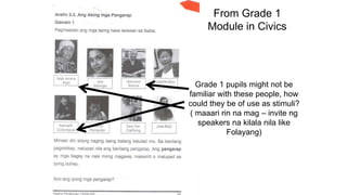 From Grade 1
Module in Civics
Grade 1 pupils might not be
familiar with these people, how
could they be of use as stimuli?
( maaari rin na mag – invite ng
speakers na kilala nila like
Folayang)
 