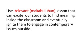 Use relevant (makabuluhan) lesson that
can excite our students to find meaning
inside the classroom and eventually
ignite them to engage in contemporary
issues outside.
 